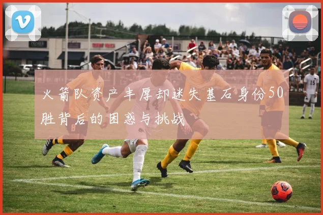 火箭队资产丰厚却迷失基石身份50胜背后的困惑与挑战
