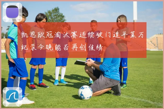 凯恩欧冠淘汰赛连续破门追平莱万纪录今晚能否再创佳绩