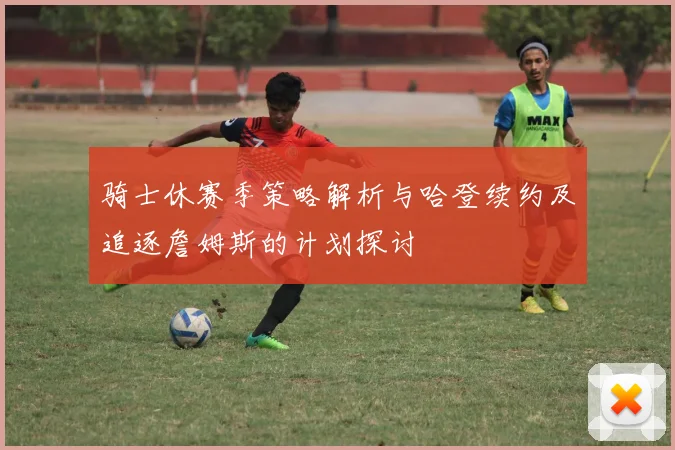 骑士休赛季策略解析与哈登续约及追逐詹姆斯的计划探讨