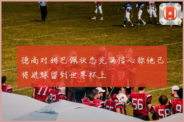 德尚对姆巴佩状态充满信心称他已将进球留到世界杯上