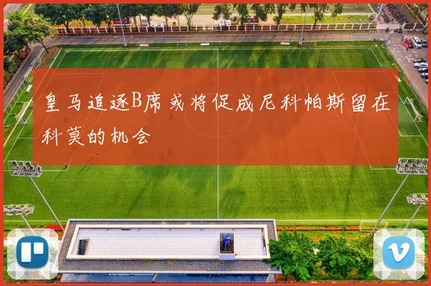 皇马追逐B席或将促成尼科帕斯留在科莫的机会