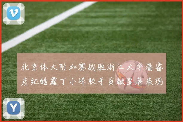 北京体大附加赛战胜浙江大学潘睿彦纪皓霆丁小峰联手贡献显著表现