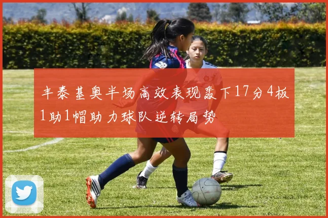 丰泰基奥半场高效表现轰下17分4板1助1帽助力球队逆转局势