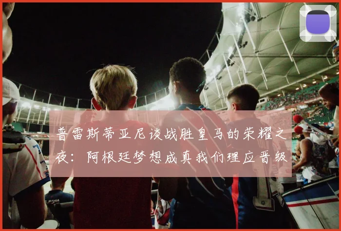 普雷斯蒂亚尼谈战胜皇马的荣耀之夜：阿根廷梦想成真我们理应晋级