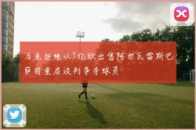 马竞拒绝以1亿欧出售阿尔瓦雷斯巴萨将重启谈判争夺球员