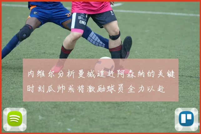 内维尔分析曼城追赶阿森纳的关键时刻瓜帅或将激励球员全力以赴