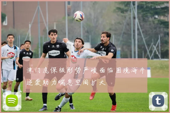 津门虎保级形势严峻面临困境海牛逆袭助力喘息空间扩大