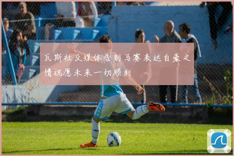 瓦斯社交媒体告别马赛表达自豪之情祝愿未来一切顺利