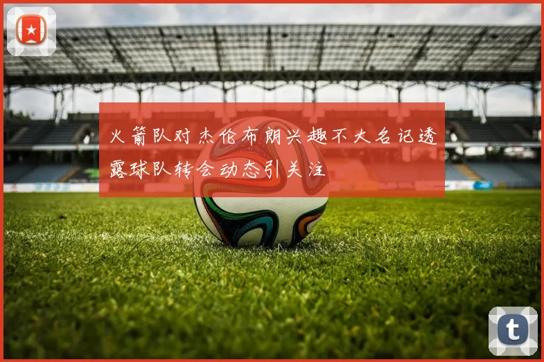 火箭队对杰伦布朗兴趣不大名记透露球队转会动态引关注