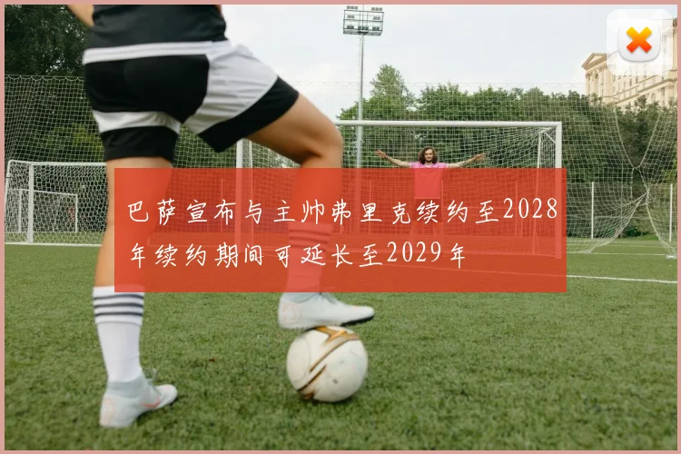 巴萨宣布与主帅弗里克续约至2028年续约期间可延长至2029年