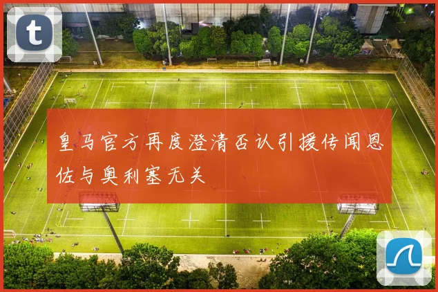 皇马官方再度澄清否认引援传闻恩佐与奥利塞无关
