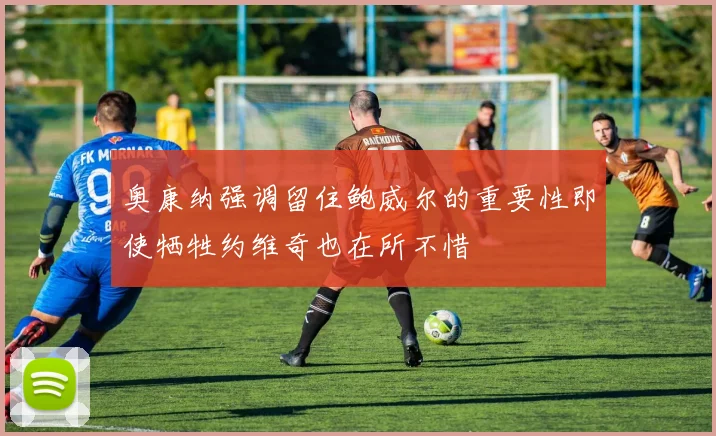 奥康纳强调留住鲍威尔的重要性即使牺牲约维奇也在所不惜