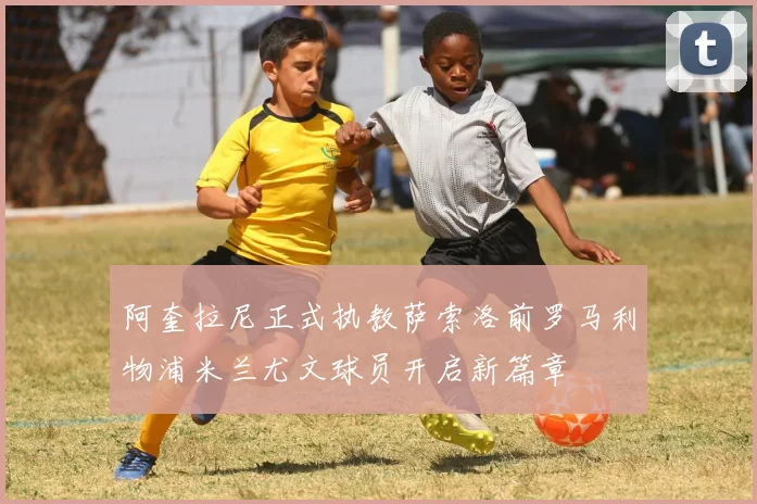阿奎拉尼正式执教萨索洛前罗马利物浦米兰尤文球员开启新篇章