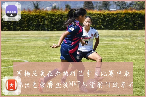 塞梅尼奥在加纳对巴拿马比赛中表现出色荣膺全场MVP尽管射门效率不佳