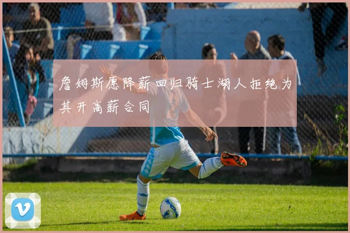 詹姆斯愿降薪回归骑士湖人拒绝为其开高薪合同