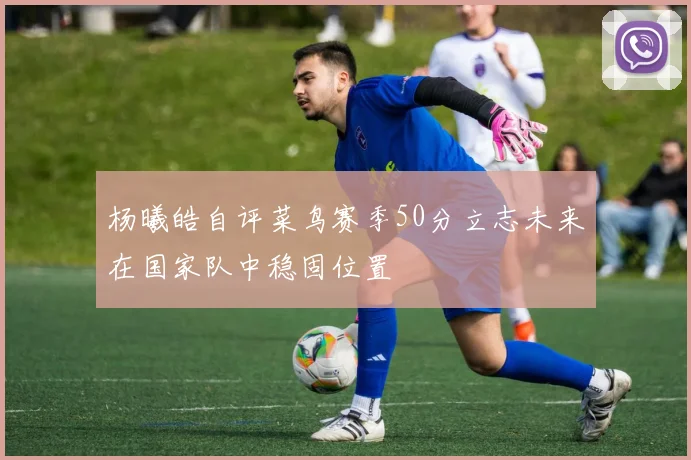 杨曦皓自评菜鸟赛季50分立志未来在国家队中稳固位置