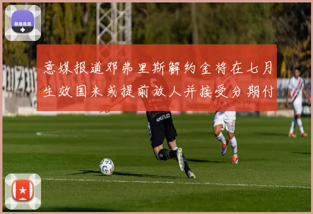 意媒报道邓弗里斯解约金将在七月生效国米或提前放人并接受分期付款