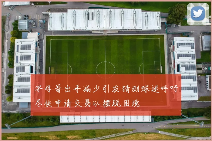 字母哥出手减少引发猜测球迷呼吁尽快申请交易以摆脱困境