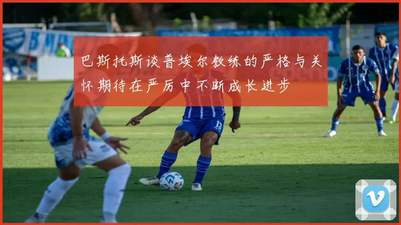 巴斯托斯谈普埃尔教练的严格与关怀期待在严厉中不断成长进步