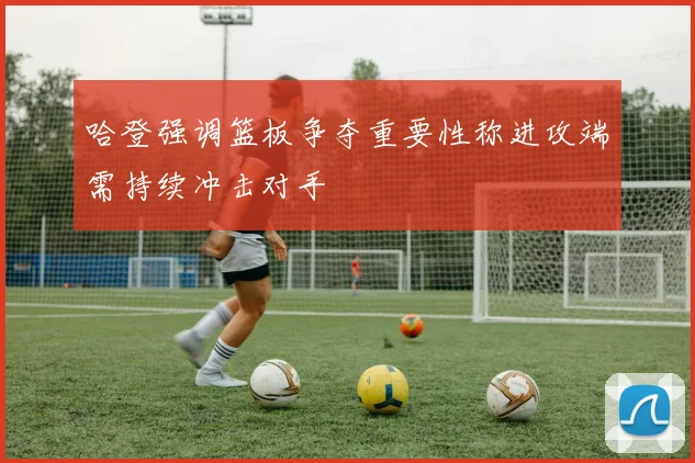 哈登强调篮板争夺重要性称进攻端需持续冲击对手