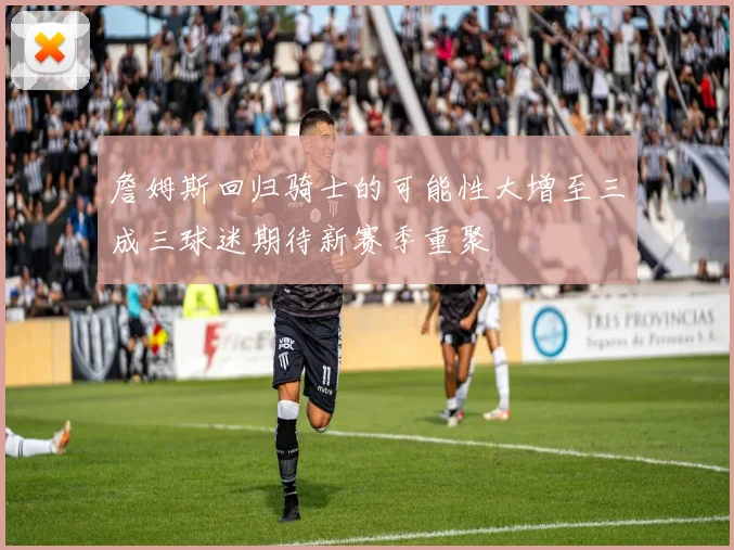 詹姆斯回归骑士的可能性大增至三成三球迷期待新赛季重聚
