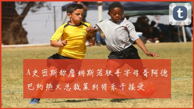 A史密斯称詹姆斯若联手字母哥阿德巴约热火总裁莱利将乐于接受